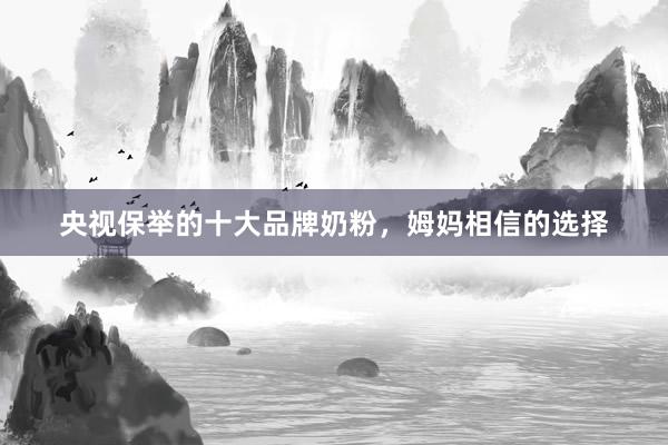 央视保举的十大品牌奶粉，姆妈相信的选择