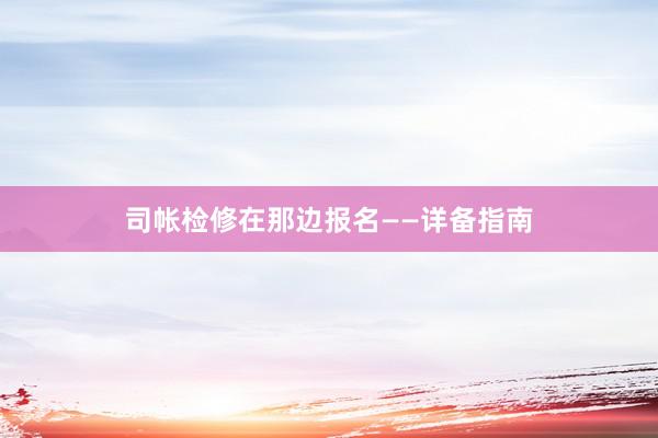司帐检修在那边报名——详备指南
