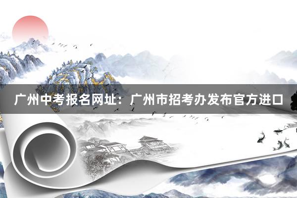广州中考报名网址：广州市招考办发布官方进口