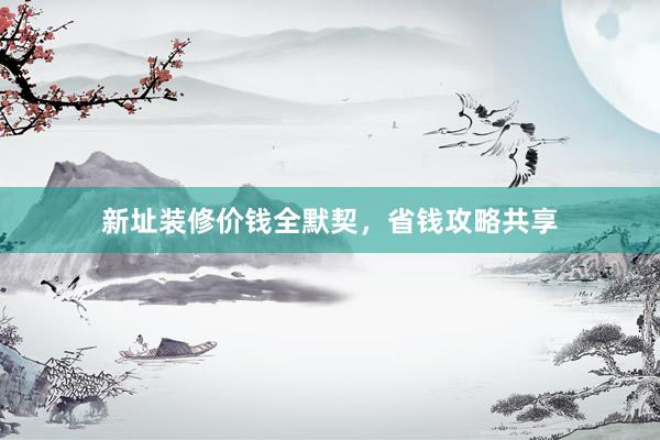 新址装修价钱全默契，省钱攻略共享